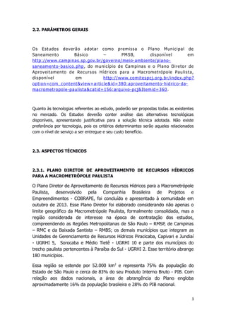 2.2. PARÂMETROS GERAIS
Os Estudos deverão adotar como premissa o Plano Municipal de
Saneamento Básico – PMSB, disponível em
http://www.campinas.sp.gov.br/governo/meio-ambiente/plano-
saneamento-basico.php, do município de Campinas e o Plano Diretor de
Aproveitamento de Recursos Hídricos para a Macrometrópole Paulista,
disponível em http://www.comitespcj.org.br/index.php?
option=com_content&view=article&id=380:aproveitamento-hidrico-da-
macrometropole-paulista&catid=156:arquivo-pcj&Itemid=360 .
Quanto às tecnologias referentes ao estudo, poderão ser propostas todas as existentes
no mercado. Os Estudos deverão conter análise das alternativas tecnológicas
disponíveis, apresentando justificativa para a solução técnica adotada. Não existe
preferência por tecnologia, pois os critérios determinantes serão aqueles relacionados
com o nível de serviço a ser entregue e seu custo benefício.
2.3. ASPECTOS TÉCNICOS
2.3.1. PLANO DIRETOR DE APROVEITAMENTO DE RECURSOS HÍDRICOS
PARA A MACROMETRÓPOLE PAULISTA
O Plano Diretor de Aproveitamento de Recursos Hídricos para a Macrometrópole
Paulista, desenvolvido pela Companhia Brasileira de Projetos e
Empreendimentos - COBRAPE, foi concluído e apresentado à comunidade em
outubro de 2013. Esse Plano Diretor foi elaborado considerando não apenas o
limite geográfico da Macrometrópole Paulista, formalmente consolidada, mas a
região considerada de interesse na época de contratação dos estudos,
compreendendo as Regiões Metropolitanas de São Paulo – RMSP, de Campinas
– RMC e da Baixada Santista – RMBS; os demais municípios que integram as
Unidades de Gerenciamento de Recursos Hídricos Piracicaba, Capivari e Jundiaí
- UGRHI 5, Sorocaba e Médio Tietê - UGRHI 10 e parte dos municípios do
trecho paulista pertencentes à Paraíba do Sul - UGRHI 2. Esse território abrange
180 municípios.
Essa região se estende por 52.000 km2
e representa 75% da população do
Estado de São Paulo e cerca de 83% do seu Produto Interno Bruto - PIB. Com
relação aos dados nacionais, a área de abrangência do Plano engloba
aproximadamente 16% da população brasileira e 28% do PIB nacional.
3
 