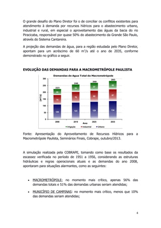 O grande desafio do Plano Diretor foi o de conciliar os conflitos existentes para
atendimento à demanda por recursos hídricos para o abastecimento urbano,
industrial e rural, em especial o aproveitamento das águas da bacia do rio
Piracicaba, responsável por quase 50% do abastecimento da Grande São Paulo,
através do Sistema Cantareira.
A projeção das demandas de água, para a região estudada pelo Plano Diretor,
apontam para um acréscimo de 60 m3
/s até o ano de 2035, conforme
demonstrado no gráfico a seguir.
EVOLUÇÃO DAS DEMANDAS PARA A MACROMETRÓPOLE PAULISTA
Fonte: Apresentação do Aproveitamento de Recursos Hídricos para a
Macrometrópole Paulista, Seminários Finais, Cobrape, outubro/2013.
A simulação realizada pela COBRAPE, tomando como base os resultados da
escassez verificada no período de 1951 a 1956, considerando as estruturas
hidráulicas e regras operacionais atuais e as demandas do ano 2008,
apontaram para situações alarmantes, como as seguintes:
 MACROMETRÓPOLE: no momento mais crítico, apenas 56% das
demandas totais e 51% das demandas urbanas seriam atendidas;
 MUNICÍPIO DE CAMPINAS: no momento mais crítico, menos que 10%
das demandas seriam atendidas;
4
 