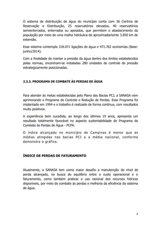 O sistema de distribuição de água do município conta com 36 Centros de
Reservação e Distribuição, 25 reservatórios elevados, 40 reservatórios
semienterrados, enterrados ou apoiados, que permitem o abastecimento da
população por meio de uma malha hidráulica de aproximadamente 3.850 km de
extensão.
Esse sistema contempla 318.071 ligações de água e 471.762 economias (Base:
junho/2014).
Com a finalidade de manter a pressão da água dentro dos limites estabelecidos
pelas normas, encontram-se instaladas 280 unidades de controle de pressão
estrategicamente posicionadas.
2.3.3. PROGRAMA DE COMBATE ÀS PERDAS DE ÁGUA
Para atender às metas estabelecidas pelo Plano das Bacias PCJ, a SANASA vem
aprimorando o Programa de Controle e Redução de Perdas. Esse Programa foi
implantado em 1994 e o trabalho é realizado de forma contínua, com resultados
muito positivos.
A experiência bem sucedida, ao longo dos últimos 19 anos, apresenta um
resultado totalmente favorável no aspecto sustentabilidade do Programa de
Combate às Perdas de Água - PCPA.
O índice alcançado no município de Campinas é menor que as
médias atingidas nas bacias PCJ e a média nacional, conforme
demonstra o gráfico.
ÍNDICE DE PERDAS DE FATURAMENTO
Atualmente, a SANASA tem como maior desafio a manutenção do nível de
perda alcançado, na busca do equilíbrio entre o custo operacional e o
faturamento, como também praticar o uso racional dos recursos hídricos
disponíveis, por meio do combate às perdas e melhoria da eficiência do sistema
de água.
6
 