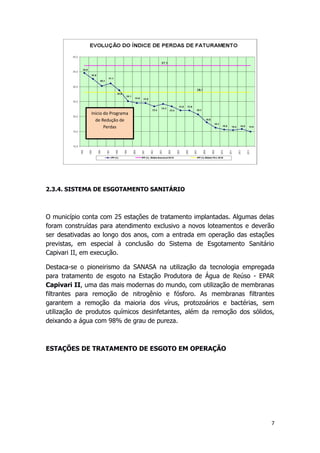 2.3.4. SISTEMA DE ESGOTAMENTO SANITÁRIO
O município conta com 25 estações de tratamento implantadas. Algumas delas
foram construídas para atendimento exclusivo a novos loteamentos e deverão
ser desativadas ao longo dos anos, com a entrada em operação das estações
previstas, em especial à conclusão do Sistema de Esgotamento Sanitário
Capivari II, em execução.
Destaca-se o pioneirismo da SANASA na utilização da tecnologia empregada
para tratamento de esgoto na Estação Produtora de Água de Reúso - EPAR
Capivari II, uma das mais modernas do mundo, com utilização de membranas
filtrantes para remoção de nitrogênio e fósforo. As membranas filtrantes
garantem a remoção da maioria dos vírus, protozoários e bactérias, sem
utilização de produtos químicos desinfetantes, além da remoção dos sólidos,
deixando a água com 98% de grau de pureza.
ESTAÇÕES DE TRATAMENTO DE ESGOTO EM OPERAÇÃO
7
Início do Programa
de Redução de
Perdas
 