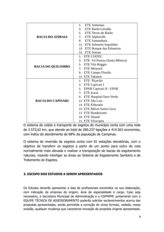 O sistema de coleta e transporte de esgotos do município conta com uma rede
de 3.573,62 km, que atende ao total de 280.237 ligações e 414.563 economias,
com índice de atendimento de 88% da população de Campinas.
O sistema de reversão de esgotos conta com 81 estações elevatórias, com o
objetivo de transferir os esgotos a partir de um ponto para outro de cota
normalmente mais elevada e realizar a transposição de bacias de esgotamento
naturais, visando interligar as áreas ao Sistema de Esgotamento Sanitário e de
Tratamento de Esgotos.
3. ESCOPO DOS ESTUDOS A SEREM APRESENTADOS
Os Estudos deverão apresentar a lista de profissionais envolvidos na sua elaboração,
com indicação da empresa de origem, área de especialidade e cargo. Caso seja
necessário, a Secretaria Municipal de Administração e a CGPMPPP, juntamente com a
EQUIPE TÉCNICA DE ASSESSORAMENTO poderão solicitar esclarecimentos acerca das
propostas apresentadas, sendo permitida a correção de vícios formais, vedada, nessa
ocasião, qualquer mudança que caracterize inovação da proposta original apresentada.
8
BACIA DO ATIBAIA
1. ETE Anhumas
3. ETE Barão Geraldo
5. ETE Terras do Barão
7. ETE Alphaville
9. ETE Samambaia
11. ETE Arboreto Jequitibás
13. ETE Bosque das Palmeiras
15. ETE Sousas
BACIA DO QUILOMBO
1. ETE CIATEC
3. ETE Vó Pureza (Santa Mônica)
5. ETE Vila Réggio
7. ETE Mirassol
9. ETE Campo Florido
11. ETE Takanos
BACIA DO CAPIVARI
1. ETE Piçarrão
3. ETE Capivari I
5. EPAR Capivari II - EPAR
7. ETE Icaraí
9. ETE Hospital Ouro Verde
11. ETE São Luis
13. ETE Eldorado
15. ETE Móvel Santa Lúcia
17. ETE Bandeirante
19. ETE Abaeté
21. ETE Viracopos
 