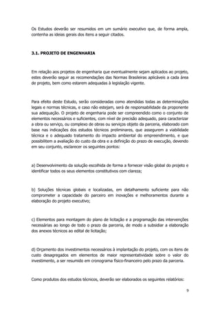 Os Estudos deverão ser resumidos em um sumário executivo que, de forma ampla,
contenha as ideias gerais dos itens a seguir citados.
3.1. PROJETO DE ENGENHARIA
Em relação aos projetos de engenharia que eventualmente sejam aplicados ao projeto,
estes deverão seguir as recomendações das Normas Brasileiras aplicáveis a cada área
de projeto, bem como estarem adequadas à legislação vigente.
Para efeito deste Estudo, serão consideradas como atendidas todas as determinações
legais e normas técnicas, e caso não estejam, será de responsabilidade da proponente
sua adequação. O projeto de engenharia pode ser compreendido como o conjunto de
elementos necessários e suficientes, com nível de precisão adequado, para caracterizar
a obra ou serviço, ou complexo de obras ou serviços objeto da parceria, elaborado com
base nas indicações dos estudos técnicos preliminares, que assegurem a viabilidade
técnica e o adequado tratamento do impacto ambiental do empreendimento, e que
possibilitem a avaliação do custo da obra e a definição do prazo de execução, devendo
em seu conjunto, esclarecer os seguintes pontos:
a) Desenvolvimento da solução escolhida de forma a fornecer visão global do projeto e
identificar todos os seus elementos constitutivos com clareza;
b) Soluções técnicas globais e localizadas, em detalhamento suficiente para não
comprometer a capacidade do parceiro em inovações e melhoramentos durante a
elaboração do projeto executivo;
c) Elementos para montagem do plano de licitação e a programação das intervenções
necessárias ao longo de todo o prazo da parceria, de modo a subsidiar a elaboração
dos anexos técnicos ao edital de licitação;
d) Orçamento dos investimentos necessários à implantação do projeto, com os itens de
custo desagregados em elementos de maior representatividade sobre o valor do
investimento, a ser resumido em cronograma físico-financeiro pelo prazo da parceria.
Como produtos dos estudos técnicos, deverão ser elaborados os seguintes relatórios:
9
 