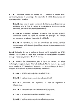 8.11.3. O profissional detentor do atestado ou CAT referidos no subitem 8.11.2
deverá estar, na data da apresentação dos documentos de habilitação e proposta, em
uma das seguintes situações:
8.11.3.1. Fazer parte do quadro permanente da licitante, condição comprovada
através de cópia da ficha de registro de empregados ou registro em carteira
profissional, juntada aos documentos de habilitação;
8.11.3.2. Ser profissional autônomo contratado pela empresa, condição
comprovada através de cópia do contrato de prestação de serviços
correspondente, juntada aos documentos de habilitação;
8.11.3.3. Ser proprietário, ou sócio ou administrador da empresa, condição
comprovada por cópia do contrato social da empresa, juntada aos documentos
de habilitação.
8.11.4. Declaração de que o profissional detentor do(s) Atestado(s) ou CAT(s)
referido(s) no subitem 8.11.2 deste edital, integrará a equipe técnica responsável pela
execução dos serviços, conforme Modelo do Anexo V.
8.11.5. Declaração de disponibilidade, para o início do contrato, da equipe
multidisciplinar responsável pela elaboração do Estudo Técnico Preliminar, que atuará
sob orientação do CTE indicado no subitem 8.11.2, conforme Modelo do Anexo V,
composta de no mínimo um profissional para cada área abaixo:
8.11.5.1. 01 profissional com experiência na área Social;
8.11.5.2. 01 profissional com experiência na área Ambiental;
8.11.5.3. 01 profissional com experiência na área de Engenharia e
Infraestrutura;
8.11.5.4. 01 profissional com experiência na área de Arquitetura;
8.11.5.5. 01 profissional com experiência na área Jurídica;
8.11.5.6. 01 profissional com experiência na área Orçamentária.
 