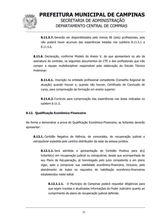 PREFEITURA MUNICIPAL DE CAMPINAS
SECRETARIA DE ADMINISTRAÇÃO
DEPARTAMENTO CENTRAL DE COMPRAS
11
8.11.5.7. Deverão ser disponibilizados pelo menos 06 (seis) profissionais, pois
não poderá haver acumulo das experiências listadas nos subitens 8.11.5.1 a
8.11.5.6.
8.11.6. Declaração, conforme Modelo do Anexo V, de que apresentará no ato da
assinatura do contrato, os seguintes documentos do CTE e dos profissionais que irão
compor a equipe multidisciplinar responsável pela elaboração do Estudo Técnico
Preliminar:
8.11.6.1. Inscrição na entidade profissional competente (Conselho Regional de
atuação) quando houver e, quando não houver, Certificado de Conclusão de
curso, para comprovação da formação em ensino superior.
8.11.6.2. Currículo para comprovação das experiências nas áreas indicadas no
subitem 8.11.5.
8.12. Qualificação Econômico-Financeira
De forma a demonstrar a prova de Qualificação Econômico-Financeira, as licitantes deverão
apresentar:
8.12.1. Certidão Negativa de falência, de concordata, de recuperação judicial e
extrajudicial expedida pelo cartório distribuidor da sede da pessoa jurídica.
8.12.1.1. Será admitida a apresentação de Certidão Positiva para a(s)
licitante(s) em recuperação judicial ou extrajudicial, desde que acompanhada de
seu Plano de Recuperação, já homologado pelo juízo competente e em pleno
vigor, apto a comprovar sua viabilidade econômico-financeira, inclusive, pelo
atendimento de todos os requisitos de habilitação econômico-financeiras
estabelecidos neste edital.
8.12.1.1.1. O Município de Campinas poderá requisitar diligências para
que sejam trazidas e atualizadas informações do Poder Judiciário quanto ao
cumprimento do plano de recuperação judicial deferido.
 