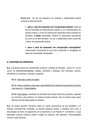 8.12.1.1.2. No ato da assinatura do contrato a adjudicatária deverá
comprovar adicionalmente:
 para o caso de empresas em recuperação judicial: cópia do
ato de nomeação do administrador judicial ou se o administrador for
pessoa jurídica, o nome do profissional responsável pela condução do
processo, e ainda, declaração, relatório ou documento equivalente
do juízo ou do administrador, de que a adjudicatária está cumprindo
o plano de recuperação judicial.
 para o caso de empresas em recuperação extrajudicial:
comprovação documental de que está cumprindo as obrigações do
plano de recuperação extrajudicial.
9. CONTEÚDO DA PROPOSTA
9.1. A proposta deverá ser apresentada conforme o Modelo de Proposta - Anexo VI , em 01
(uma) via datilografada/digitada, datada, rubricada e assinada, sem emendas, rasuras,
entrelinhas ou ressalvas, contendo o seguinte:
9.1.1. Descrição sucinta do objeto.
9.1.2. Preços unitários e total para cada PRODUTO da Planilha Orçamentária do Anexo
4 do Anexo II – Projeto Básico;
9.1.3. Preço global, resultante da somatória dos preços totais dos produtos, expresso
em números e por extenso, em moeda corrente nacional, com no máximo duas casas
decimais (sendo desprezadas as demais).
9.2. Os preços deverão incorporar todos os custos operacionais de sua atividade e os
tributos eventualmente incidentes, as demais despesas diretas e indiretas, bem como a
desoneração da folha de pagamento em cumprimento à Lei Federal nº 12.546/2011 e suas
alterações, quando constituir direito e opção da empresa, não cabendo à Municipalidade
nenhum custo adicional.
 