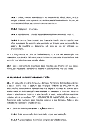 10.1.1. Diretor, Sócio ou Administrador - ato constitutivo da pessoa jurídica, no qual
estejam expressos os seus poderes para assumir obrigações em nome da empresa, ou
documento equivalente que comprove os mesmos poderes.
10.1.2. Procurador – procuração.
10.1.3. Representante - carta de credenciamento conforme modelo do Anexo VII.
10.1.4. A carta de Credenciamento ou a Procuração deverão estar acompanhados de
cópia autenticada do respectivo ato constitutivo da licitante, para comprovação dos
poderes do signatário do documento, sob pena de não ser efetivado seu
credenciamento.
10.2. A irregularidade na Carta de Credenciamento, ou a sua não apresentação, não
impossibilita a participação da licitante, mas impede seu representante de se manifestar e de
responder pela licitante durante a sessão pública.
10.3. Caso o representante credenciado pelas licitantes seja diferente em cada sessão
pública, será necessária a apresentação de carta de credenciamento para cada sessão.
11. ABERTURA E JULGAMENTO DA HABILITAÇÃO
11.1. Em local, data, e horário designado, a Comissão Permanente de Licitações dará início
à sessão pública para a abertura dos envelopes contendo os DOCUMENTOS DE
HABILITAÇÃO, identificando os representantes das empresas licitantes. Na ocasião, serão
acondicionados em embalagem própria os envelopes “B” – PROPOSTA, o qual será fechado e
rubricado pelas licitantes presentes e pela Comissão. A seguir, a Comissão Permanente de
Licitações abrirá os envelopes “A” - DOCUMENTOS DE HABILITAÇÃO. Os envelopes e
documentos serão rubricados pelas licitantes presentes e pela Comissão. Todos os atos
praticados na sessão serão lançados em ata.
11.2. Constituem motivos para INABILITAÇÃO da licitante:
11.2.1. A não apresentação da documentação exigida para habilitação.
11.2.2. A apresentação de documentos com prazo de validade vencido.
 