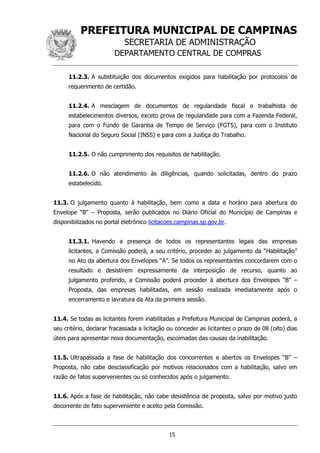 PREFEITURA MUNICIPAL DE CAMPINAS
SECRETARIA DE ADMINISTRAÇÃO
DEPARTAMENTO CENTRAL DE COMPRAS
15
11.2.3. A substituição dos documentos exigidos para habilitação por protocolos de
requerimento de certidão.
11.2.4. A mesclagem de documentos de regularidade fiscal e trabalhista de
estabelecimentos diversos, exceto prova de regularidade para com a Fazenda Federal,
para com o Fundo de Garantia de Tempo de Serviço (FGTS), para com o Instituto
Nacional do Seguro Social (INSS) e para com a Justiça do Trabalho.
11.2.5. O não cumprimento dos requisitos de habilitação.
11.2.6. O não atendimento às diligências, quando solicitadas, dentro do prazo
estabelecido.
11.3. O julgamento quanto à habilitação, bem como a data e horário para abertura do
Envelope “B” – Proposta, serão publicados no Diário Oficial do Município de Campinas e
disponibilizados no portal eletrônico licitacoes.campinas.sp.gov.br.
11.3.1. Havendo a presença de todos os representantes legais das empresas
licitantes, a Comissão poderá, a seu critério, proceder ao julgamento da “Habilitação”
no Ato da abertura dos Envelopes “A”. Se todos os representantes concordarem com o
resultado e desistirem expressamente da interposição de recurso, quanto ao
julgamento proferido, a Comissão poderá proceder à abertura dos Envelopes “B” –
Proposta, das empresas habilitadas, em sessão realizada imediatamente após o
encerramento e lavratura da Ata da primeira sessão.
11.4. Se todas as licitantes forem inabilitadas a Prefeitura Municipal de Campinas poderá, a
seu critério, declarar fracassada a licitação ou conceder as licitantes o prazo de 08 (oito) dias
úteis para apresentar nova documentação, escoimadas das causas da inabilitação.
11.5. Ultrapassada a fase de habilitação dos concorrentes e abertos os Envelopes “B” –
Proposta, não cabe desclassificação por motivos relacionados com a habilitação, salvo em
razão de fatos supervenientes ou só conhecidos após o julgamento.
11.6. Após a fase de habilitação, não cabe desistência de proposta, salvo por motivo justo
decorrente de fato superveniente e aceito pela Comissão.
 