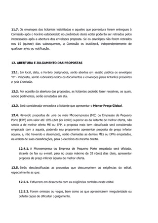 11.7. Os envelopes das licitantes inabilitadas e aqueles que porventura forem entregues à
Comissão após o horário estabelecido no preâmbulo deste edital poderão ser retirados pelos
interessados após a abertura dos envelopes proposta. Se os envelopes não forem retirados
nos 15 (quinze) dias subsequentes, a Comissão os inutilizará, independentemente de
qualquer aviso ou notificação.
12. ABERTURA E JULGAMENTO DAS PROPOSTAS
12.1. Em local, data, e horário designados, serão abertos em sessão pública os envelopes
“B” - Proposta, sendo rubricados todos os documentos e envelopes pelas licitantes presentes
e pela Comissão.
12.2. Por ocasião da abertura das propostas, as licitantes poderão fazer ressalvas, as quais,
sendo pertinentes, serão constadas em ata.
12.3. Será considerada vencedora a licitante que apresentar o Menor Preço Global.
12.4. Havendo propostas de uma ou mais Microempresas (ME) ou Empresas de Pequeno
Porte (EPP) com valor até 10% (dez por cento) superior ao da licitante de melhor oferta, não
sendo a de melhor oferta ME ou EPP, a proposta mais bem classificada será considerada
empatada com a aquela, podendo seu proponente apresentar proposta de preço inferior
àquela, e, não havendo o desempate, serão chamadas as demais MEs ou EPPs empatadas,
na ordem de suas classificações, para o exercício do mesmo direito.
12.4.1. A Microempresa ou Empresa de Pequeno Porte empatada será oficiada,
através de fax ou e-mail, para no prazo máximo de 02 (dois) dias úteis, apresentar
proposta de preço inferior àquela de melhor oferta.
12.5. Serão desclassificadas as propostas que descumprirem as exigências do edital,
especialmente as que:
12.5.1. Estiverem em desacordo com as exigências contidas neste edital.
12.5.2. Forem omissas ou vagas, bem como as que apresentarem irregularidade ou
defeito capaz de dificultar o julgamento.
 
