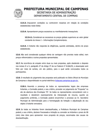 PREFEITURA MUNICIPAL DE CAMPINAS
SECRETARIA DE ADMINISTRAÇÃO
DEPARTAMENTO CENTRAL DE COMPRAS
17
12.5.3. Impuserem condições ou contiverem ressalvas em relação às condições
estabelecidas neste Edital.
12.5.4. Apresentarem preços excessivos ou manifestamente inexequíveis.
12.5.4.1. Consideram-se excessivos os preços globais superiores ao valor global
constante do Anexo I – Informações Complementares.
12.5.5. A licitante não responda às diligências, quando solicitadas, dentro do prazo
estabelecido.
12.6. Não será considerada qualquer oferta de vantagem não prevista neste edital, nem
preços referenciados a outras propostas apresentadas.
12.7. Na ocorrência de empate entre duas ou mais propostas, após obedecido o disposto
nos incisos II a V, parágrafo 2º do Artigo 3º da Lei Federal nº 8.666/93, o desempate será
feito por meio de sorteio, em ato público, para o qual serão convocados todos os
participantes.
12.8. O resultado do julgamento das propostas será publicado no Diário Oficial do Município
de Campinas e disponibilizado no portal eletrônico licitacoes.campinas.sp.gov.br.
12.8.1. Havendo a presença de todos os representantes legais das empresas
licitantes, a Comissão poderá, a seu critério, proceder ao julgamento da “Proposta” no
ato da abertura dos Envelopes “B”. Se todos os representantes concordarem com o
resultado e desistirem expressamente da interposição de recurso, quanto ao
julgamento proferido, a Comissão poderá encaminhar o processo ao Sr. Secretário
Municipal de Administração para a homologação da licitação e adjudicação do seu
objeto à licitante vencedora.
12.9. Se todas as licitantes forem desclassificadas, a Prefeitura Municipal de Campinas
poderá, a seu critério, declarar fracassada a licitação ou conceder as licitantes o prazo de 08
(oito) dias úteis para apresentar nova proposta de preços, escoimadas das causas da
desclassificação.
 