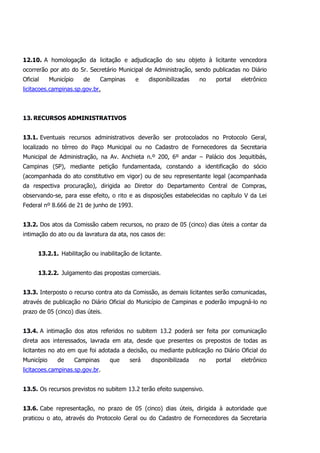 12.10. A homologação da licitação e adjudicação do seu objeto à licitante vencedora
ocorrerão por ato do Sr. Secretário Municipal de Administração, sendo publicadas no Diário
Oficial Município de Campinas e disponibilizadas no portal eletrônico
licitacoes.campinas.sp.gov.br.
13. RECURSOS ADMINISTRATIVOS
13.1. Eventuais recursos administrativos deverão ser protocolados no Protocolo Geral,
localizado no térreo do Paço Municipal ou no Cadastro de Fornecedores da Secretaria
Municipal de Administração, na Av. Anchieta n.º 200, 6º andar – Palácio dos Jequitibás,
Campinas (SP), mediante petição fundamentada, constando a identificação do sócio
(acompanhada do ato constitutivo em vigor) ou de seu representante legal (acompanhada
da respectiva procuração), dirigida ao Diretor do Departamento Central de Compras,
observando-se, para esse efeito, o rito e as disposições estabelecidas no capítulo V da Lei
Federal nº 8.666 de 21 de junho de 1993.
13.2. Dos atos da Comissão cabem recursos, no prazo de 05 (cinco) dias úteis a contar da
intimação do ato ou da lavratura da ata, nos casos de:
13.2.1. Habilitação ou inabilitação de licitante.
13.2.2. Julgamento das propostas comerciais.
13.3. Interposto o recurso contra ato da Comissão, as demais licitantes serão comunicadas,
através de publicação no Diário Oficial do Município de Campinas e poderão impugná-lo no
prazo de 05 (cinco) dias úteis.
13.4. A intimação dos atos referidos no subitem 13.2 poderá ser feita por comunicação
direta aos interessados, lavrada em ata, desde que presentes os prepostos de todas as
licitantes no ato em que foi adotada a decisão, ou mediante publicação no Diário Oficial do
Município de Campinas que será disponibilizada no portal eletrônico
licitacoes.campinas.sp.gov.br.
13.5. Os recursos previstos no subitem 13.2 terão efeito suspensivo.
13.6. Cabe representação, no prazo de 05 (cinco) dias úteis, dirigida à autoridade que
praticou o ato, através do Protocolo Geral ou do Cadastro de Fornecedores da Secretaria
 
