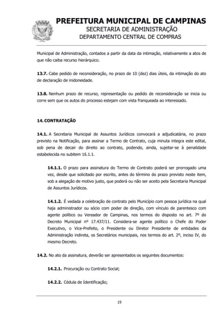 PREFEITURA MUNICIPAL DE CAMPINAS
SECRETARIA DE ADMINISTRAÇÃO
DEPARTAMENTO CENTRAL DE COMPRAS
19
Municipal de Administração, contados a partir da data da intimação, relativamente a atos de
que não caiba recurso hierárquico.
13.7. Cabe pedido de reconsideração, no prazo de 10 (dez) dias úteis, da intimação do ato
de declaração de inidoneidade.
13.8. Nenhum prazo de recurso, representação ou pedido de reconsideração se inicia ou
corre sem que os autos do processo estejam com vista franqueada ao interessado.
14. CONTRATAÇÃO
14.1. A Secretaria Municipal de Assuntos Jurídicos convocará a adjudicatária, no prazo
previsto na Notificação, para assinar a Termo de Contrato, cuja minuta integra este edital,
sob pena de decair do direito ao contrato, podendo, ainda, sujeitar-se à penalidade
estabelecida no subitem 16.1.1.
14.1.1. O prazo para assinatura do Termo de Contrato poderá ser prorrogado uma
vez, desde que solicitado por escrito, antes do término do prazo previsto neste item,
sob a alegação de motivo justo, que poderá ou não ser aceito pela Secretaria Municipal
de Assuntos Jurídicos.
14.1.2. É vedada a celebração de contrato pelo Município com pessoa jurídica na qual
haja administrador ou sócio com poder de direção, com vínculo de parentesco com
agente político ou Vereador de Campinas, nos termos do disposto no art. 7º do
Decreto Municipal nº 17.437/11. Considera-se agente político o Chefe do Poder
Executivo, o Vice-Prefeito, o Presidente ou Diretor Presidente de entidades da
Administração indireta, os Secretários municipais, nos termos do art. 2º, inciso IV, do
mesmo Decreto.
14.2. No ato da assinatura, deverão ser apresentados os seguintes documentos:
14.2.1. Procuração ou Contrato Social;
14.2.2. Cédula de Identificação;
 