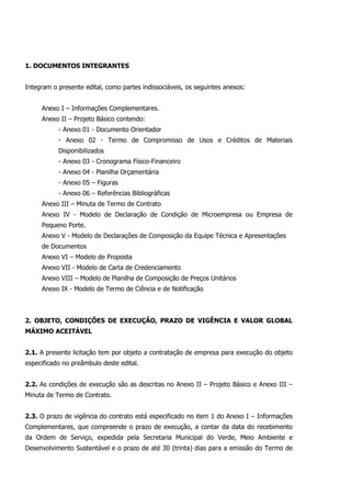1. DOCUMENTOS INTEGRANTES
Integram o presente edital, como partes indissociáveis, os seguintes anexos:
Anexo I – Informações Complementares.
Anexo II – Projeto Básico contendo:
- Anexo 01 - Documento Orientador
- Anexo 02 - Termo de Compromisso de Usos e Créditos de Materiais
Disponibilizados
- Anexo 03 - Cronograma Físico-Financeiro
- Anexo 04 - Planilha Orçamentária
- Anexo 05 – Figuras
- Anexo 06 – Referências Bibliográficas
Anexo III – Minuta de Termo de Contrato
Anexo IV - Modelo de Declaração de Condição de Microempresa ou Empresa de
Pequeno Porte.
Anexo V - Modelo de Declarações de Composição da Equipe Técnica e Apresentações
de Documentos
Anexo VI – Modelo de Proposta
Anexo VII - Modelo de Carta de Credenciamento
Anexo VIII – Modelo de Planilha de Composição de Preços Unitários
Anexo IX - Modelo de Termo de Ciência e de Notificação
2. OBJETO, CONDIÇÕES DE EXECUÇÃO, PRAZO DE VIGÊNCIA E VALOR GLOBAL
MÁXIMO ACEITÁVEL
2.1. A presente licitação tem por objeto a contratação de empresa para execução do objeto
especificado no preâmbulo deste edital.
2.2. As condições de execução são as descritas no Anexo II – Projeto Básico e Anexo III –
Minuta de Termo de Contrato.
2.3. O prazo de vigência do contrato está especificado no item 1 do Anexo I – Informações
Complementares, que compreende o prazo de execução, a contar da data do recebimento
da Ordem de Serviço, expedida pela Secretaria Municipal do Verde, Meio Ambiente e
Desenvolvimento Sustentável e o prazo de até 30 (trinta) dias para a emissão do Termo de
 