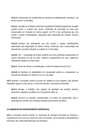 14.2.3. Comprovante de recolhimento da garantia de adimplemento contratual, nos
termos do item 15 do Edital;
14.2.4. Inscrição na entidade profissional competente (Conselho Regional de atuação)
quando houver e, quando não houver, Certificado de Conclusão de curso para
comprovação da formação em ensino superior do CTE e dos profissionais que irão
compor a equipe multidisciplinar responsável pela elaboração dos Estudos Técnicos
Preliminares;
14.2.5. Currículo dos profissionais que irão compor a equipe multidisciplinar
responsável pela elaboração do Estudo Técnico Preliminar, para comprovação das
experiências nas áreas indicadas no subitem 8.11.5 do edital;
14.2.6. CPU – Composição de Preços Unitários de forma detalhada apresentando os
valores individuais da mão de obra, material e equipamento com seus respectivos
coeficientes (modelo no Anexo VIII);
14.2.7. Termo de Ciência e de Notificação, conforme modelo do Anexo IX; e
14.2.8. Na hipótese de adjudicatária em recuperação judicial ou extrajudicial: os
documentos elencados no subitem 8.12.1.1.2 do edital.
14.3. Quando a convocada, dentro do prazo de validade de sua proposta, não mantiver
habilitação regular ou não assinar o Termo de Contrato, é facultado ao Município:
14.3.1. Revogar a licitação, sem prejuízo da aplicação das sanções cabíveis,
observado o disposto no subitem 16.1 do presente edital; ou
14.3.2. Convocar as licitantes remanescentes, na ordem de classificação, para a
celebração do contrato nas condições ofertadas pela licitante vencedora.
15. GARANTIA DE ADIMPLEMENTO CONTRATUAL
15.1. A vencedora deverá recolher na Tesouraria da Secretaria Municipal de Finanças a
importância de 5% (cinco por cento) do valor do Contrato, como Garantia de Adimplemento
Contratual, até a data estipulada para sua assinatura.
 