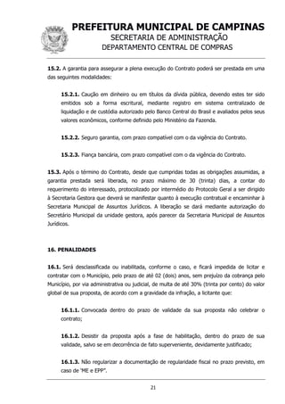 PREFEITURA MUNICIPAL DE CAMPINAS
SECRETARIA DE ADMINISTRAÇÃO
DEPARTAMENTO CENTRAL DE COMPRAS
21
15.2. A garantia para assegurar a plena execução do Contrato poderá ser prestada em uma
das seguintes modalidades:
15.2.1. Caução em dinheiro ou em títulos da dívida pública, devendo estes ter sido
emitidos sob a forma escritural, mediante registro em sistema centralizado de
liquidação e de custódia autorizado pelo Banco Central do Brasil e avaliados pelos seus
valores econômicos, conforme definido pelo Ministério da Fazenda.
15.2.2. Seguro garantia, com prazo compatível com o da vigência do Contrato.
15.2.3. Fiança bancária, com prazo compatível com o da vigência do Contrato.
15.3. Após o término do Contrato, desde que cumpridas todas as obrigações assumidas, a
garantia prestada será liberada, no prazo máximo de 30 (trinta) dias, a contar do
requerimento do interessado, protocolizado por intermédio do Protocolo Geral a ser dirigido
à Secretaria Gestora que deverá se manifestar quanto à execução contratual e encaminhar à
Secretaria Municipal de Assuntos Jurídicos. A liberação se dará mediante autorização do
Secretário Municipal da unidade gestora, após parecer da Secretaria Municipal de Assuntos
Jurídicos.
16. PENALIDADES
16.1. Será desclassificada ou inabilitada, conforme o caso, e ficará impedida de licitar e
contratar com o Município, pelo prazo de até 02 (dois) anos, sem prejuízo da cobrança pelo
Município, por via administrativa ou judicial, de multa de até 30% (trinta por cento) do valor
global de sua proposta, de acordo com a gravidade da infração, a licitante que:
16.1.1. Convocada dentro do prazo de validade da sua proposta não celebrar o
contrato;
16.1.2. Desistir da proposta após a fase de habilitação, dentro do prazo de sua
validade, salvo se em decorrência de fato superveniente, devidamente justificado;
16.1.3. Não regularizar a documentação de regularidade fiscal no prazo previsto, em
caso de ‘ME e EPP”.
 