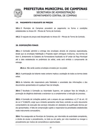 PREFEITURA MUNICIPAL DE CAMPINAS
SECRETARIA DE ADMINISTRAÇÃO
DEPARTAMENTO CENTRAL DE COMPRAS
23
19. PAGAMENTO E REAJUSTE DE PREÇOS
19.1. O Município de Campinas procederá ao pagamento na forma e condições
estabelecidas no Anexo III - Minuta de Termo de Contrato.
19.2. O reajuste de preços está disciplinado no Anexo III – Minuta de Termo de Contrato.
20. DISPOSIÇÕES FINAIS
20.1. A Comissão admitirá a entrega dos envelopes através de empresa especializada,
desde que os envelopes Habilitação e Proposta sejam entregues invólucros, nos termos do
item 4, diretamente no Cadastro de Fornecedores localizado no 6º andar do Paço Municipal
até a data estabelecida no preâmbulo do edital, onde será emitido o comprovante de
entrega.
20.1.1. Não serão aceitos envelopes enviados por via postal.
20.2. A participação da licitante neste certame implica a aceitação de todos os termos deste
edital.
20.3. As licitantes são responsáveis pela fidelidade e veracidade das informações e dos
documentos apresentados em qualquer fase da licitação.
20.4. É facultada à Comissão ou Autoridade Superior, em qualquer fase da licitação, a
promoção de diligência destinada a esclarecer ou a complementar a instrução do processo.
20.5. A Comissão de Licitações poderá, sob o amparo do que estabelece o § 3° do art. 43
da Lei n° 8.666/93, exigir que a licitante apresente nota fiscal, contrato ou outro documento
comprobatório da execução dos serviços indicados em atestados de qualificação técnica por
ela apresentados. A falta de comprovação sujeita o responsável às penalidades estabelecidas
neste instrumento convocatório.
20.6. Fica assegurado ao Município de Campinas, por intermédio da autoridade competente,
o direito de anular o procedimento, no todo ou em parte, por vício insanável ou revogar o
procedimento por motivo de conveniência e oportunidade.
 
