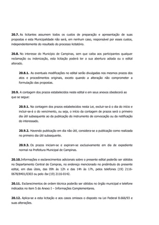 20.7. As licitantes assumem todos os custos de preparação e apresentação de suas
propostas e esta Municipalidade não será, em nenhum caso, responsável por esses custos,
independentemente do resultado do processo licitatório.
20.8. No interesse do Município de Campinas, sem que caiba aos participantes qualquer
reclamação ou indenização, esta licitação poderá ter a sua abertura adiada ou o edital
alterado.
20.8.1. As eventuais modificações no edital serão divulgadas nos mesmos prazos dos
atos e procedimentos originais, exceto quando a alteração não comprometer a
formulação das propostas.
20.9. A contagem dos prazos estabelecidos neste edital e em seus anexos obedecerá ao
que se segue:
20.9.1. Na contagem dos prazos estabelecidos nesta Lei, excluir-se-á o dia do início e
incluir-se-á o do vencimento, ou seja, o início da contagem de prazos será o primeiro
dia útil subsequente ao da publicação do instrumento de convocação ou da notificação
do interessado.
20.9.2. Havendo publicação em dia não útil, considera-se a publicação como realizada
no primeiro dia útil subsequente.
20.9.3. Os prazos iniciam-se e expiram-se exclusivamente em dia de expediente
normal na Prefeitura Municipal de Campinas.
20.10.Informações e esclarecimentos adicionais sobre o presente edital poderão ser obtidos
no Departamento Central de Compras, no endereço mencionado no preâmbulo do presente
edital, em dias úteis, das 09h às 12h e das 14h às 17h, pelos telefones (19) 2116-
0678/8401/0303 ou pelo fax (19) 2116-0142.
20.11. Esclarecimentos de ordem técnica poderão ser obtidos no órgão municipal e telefone
indicados no item 5 do Anexo I – Informações Complementares.
20.12. Aplica-se a esta licitação e aos casos omissos o disposto na Lei Federal 8.666/93 e
suas alterações.
 