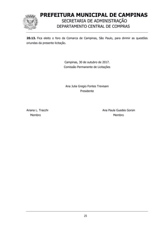 PREFEITURA MUNICIPAL DE CAMPINAS
SECRETARIA DE ADMINISTRAÇÃO
DEPARTAMENTO CENTRAL DE COMPRAS
25
20.13. Fica eleito o foro da Comarca de Campinas, São Paulo, para dirimir as questões
oriundas da presente licitação.
Campinas, 30 de outubro de 2017.
Comissão Permanente de Licitações
Ana Julia Gregio Fontes Trevisani
Presidente
Ariana L. Tracchi Ana Paula Guedes Gorsin
Membro Membro
 
