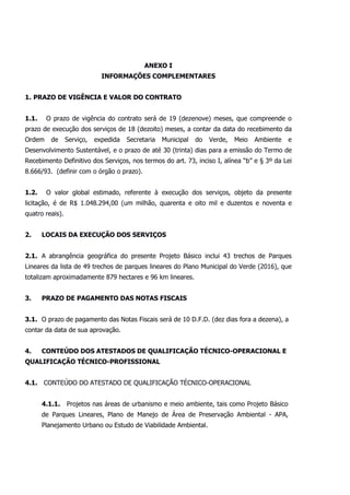 ANEXO I
INFORMAÇÕES COMPLEMENTARES
1. PRAZO DE VIGÊNCIA E VALOR DO CONTRATO
1.1. O prazo de vigência do contrato será de 19 (dezenove) meses, que compreende o
prazo de execução dos serviços de 18 (dezoito) meses, a contar da data do recebimento da
Ordem de Serviço, expedida Secretaria Municipal do Verde, Meio Ambiente e
Desenvolvimento Sustentável, e o prazo de até 30 (trinta) dias para a emissão do Termo de
Recebimento Definitivo dos Serviços, nos termos do art. 73, inciso I, alínea “b” e § 3º da Lei
8.666/93. (definir com o órgão o prazo).
1.2. O valor global estimado, referente à execução dos serviços, objeto da presente
licitação, é de R$ 1.048.294,00 (um milhão, quarenta e oito mil e duzentos e noventa e
quatro reais).
2. LOCAIS DA EXECUÇÃO DOS SERVIÇOS
2.1. A abrangência geográfica do presente Projeto Básico inclui 43 trechos de Parques
Lineares da lista de 49 trechos de parques lineares do Plano Municipal do Verde (2016), que
totalizam aproximadamente 879 hectares e 96 km lineares.
3. PRAZO DE PAGAMENTO DAS NOTAS FISCAIS
3.1. O prazo de pagamento das Notas Fiscais será de 10 D.F.D. (dez dias fora a dezena), a
contar da data de sua aprovação.
4. CONTEÚDO DOS ATESTADOS DE QUALIFICAÇÃO TÉCNICO-OPERACIONAL E
QUALIFICAÇÃO TÉCNICO-PROFISSIONAL
4.1. CONTEÚDO DO ATESTADO DE QUALIFICAÇÃO TÉCNICO-OPERACIONAL
4.1.1. Projetos nas áreas de urbanismo e meio ambiente, tais como Projeto Básico
de Parques Lineares, Plano de Manejo de Área de Preservação Ambiental - APA,
Planejamento Urbano ou Estudo de Viabilidade Ambiental.
 