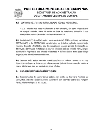PREFEITURA MUNICIPAL DE CAMPINAS
SECRETARIA DE ADMINISTRAÇÃO
DEPARTAMENTO CENTRAL DE COMPRAS
27
4.2. CONTEÚDO DO ATESTADO DE QUALIFICAÇÃO TÉCNICO-PROFISSIONAL
4.2.1. Projetos nas áreas de urbanismo e meio ambiente, tais como Projeto Básico
de Parques Lineares, Plano de Manejo de Área de Preservação Ambiental - APA,
Planejamento Urbano ou Estudo de Viabilidade Ambiental.
4.3. O(s) atestado(s) deverá(ão) conter: nome (razão social), CNPJ e endereço completo da
CONTRATANTE e da CONTRATADA; características do trabalho realizado (denominação,
natureza, descrição e finalidade); local de execução dos serviços; período de realização (de
dd/mm/aa a dd/mm/aa); metodologia e recursos utilizados; data da emissão, nome, cargo e
assinatura do responsável pela emissão do atestado. A ausência destes dados pode ensejar
diligência para esclarecimentos necessários.
4.4. Somente serão aceitos atestados expedidos após a conclusão do contrato ou, no caso
de serviços contínuos, se decorrido, no mínimo, um ano do início de sua execução, exceto se
houver sido firmado para ser prestado em prazo inferior.
5. ESCLARECIMENTOS DE ORDEM TÉCNICA
5.1. Esclarecimentos de ordem técnica poderão ser obtidos na Secretaria Municipal do
Verde, Meio Ambiente e Desenvolvimento Sustentável, com o servidor Gabriel Dias Mangolini
Neves, pelo telefone (xx19) 2116-0382.
 