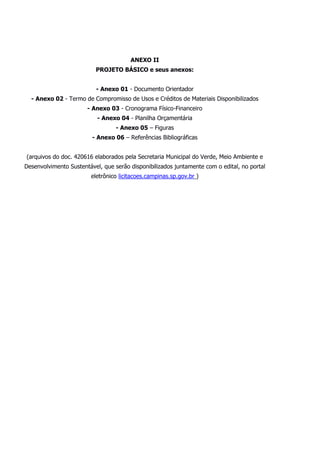ANEXO II
PROJETO BÁSICO e seus anexos:
- Anexo 01 - Documento Orientador
- Anexo 02 - Termo de Compromisso de Usos e Créditos de Materiais Disponibilizados
- Anexo 03 - Cronograma Físico-Financeiro
- Anexo 04 - Planilha Orçamentária
- Anexo 05 – Figuras
- Anexo 06 – Referências Bibliográficas
(arquivos do doc. 420616 elaborados pela Secretaria Municipal do Verde, Meio Ambiente e
Desenvolvimento Sustentável, que serão disponibilizados juntamente com o edital, no portal
eletrônico licitacoes.campinas.sp.gov.br )
 