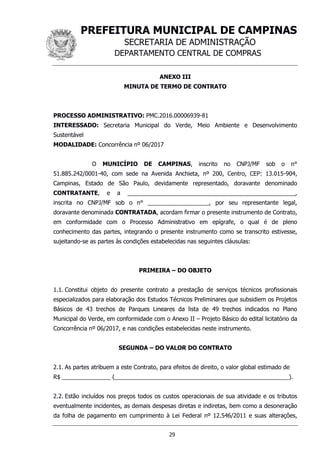 PREFEITURA MUNICIPAL DE CAMPINAS
SECRETARIA DE ADMINISTRAÇÃO
DEPARTAMENTO CENTRAL DE COMPRAS
29
ANEXO III
MINUTA DE TERMO DE CONTRATO
PROCESSO ADMINISTRATIVO: PMC.2016.00006939-81
INTERESSADO: Secretaria Municipal do Verde, Meio Ambiente e Desenvolvimento
Sustentável
MODALIDADE: Concorrência nº 06/2017
O MUNICÍPIO DE CAMPINAS, inscrito no CNPJ/MF sob o n°
51.885.242/0001-40, com sede na Avenida Anchieta, nº 200, Centro, CEP: 13.015-904,
Campinas, Estado de São Paulo, devidamente representado, doravante denominado
CONTRATANTE, e a ____________________________________________________,
inscrita no CNPJ/MF sob o n° ___________________, por seu representante legal,
doravante denominada CONTRATADA, acordam firmar o presente instrumento de Contrato,
em conformidade com o Processo Administrativo em epígrafe, o qual é de pleno
conhecimento das partes, integrando o presente instrumento como se transcrito estivesse,
sujeitando-se as partes às condições estabelecidas nas seguintes cláusulas:
PRIMEIRA – DO OBJETO
1.1. Constitui objeto do presente contrato a prestação de serviços técnicos profissionais
especializados para elaboração dos Estudos Técnicos Preliminares que subsidiem os Projetos
Básicos de 43 trechos de Parques Lineares da lista de 49 trechos indicados no Plano
Municipal do Verde, em conformidade com o Anexo II – Projeto Básico do edital licitatório da
Concorrência nº 06/2017, e nas condições estabelecidas neste instrumento.
SEGUNDA – DO VALOR DO CONTRATO
2.1. As partes atribuem a este Contrato, para efeitos de direito, o valor global estimado de
R$ _______________ (______________________________________________________).
2.2. Estão incluídos nos preços todos os custos operacionais de sua atividade e os tributos
eventualmente incidentes, as demais despesas diretas e indiretas, bem como a desoneração
da folha de pagamento em cumprimento à Lei Federal nº 12.546/2011 e suas alterações,
 