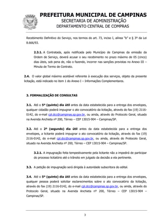 PREFEITURA MUNICIPAL DE CAMPINAS
SECRETARIA DE ADMINISTRAÇÃO
DEPARTAMENTO CENTRAL DE COMPRAS
3
Recebimento Definitivo do Serviço, nos termos do art. 73, inciso I, alínea “b” e § 3º da Lei
8.666/93.
2.3.1. A Contratada, após notificada pelo Município de Campinas da emissão da
Ordem de Serviço, deverá acusar o seu recebimento no prazo máximo de 05 (cinco)
dias úteis, sob pena de, não o fazendo, incorrer nas sanções previstas no Anexo III –
Minuta de Termo de Contrato.
2.4. O valor global máximo aceitável referente à execução dos serviços, objeto da presente
licitação, está indicado no item 1 do Anexo I – Informações Complementares.
3. FORMALIZAÇÃO DE CONSULTAS
3.1. Até o 5º (quinto) dia útil antes da data estabelecida para a entrega dos envelopes,
qualquer cidadão poderá impugnar o ato convocatório da licitação, através do fax (19) 2116-
0142, do e-mail cpl.dcc@campinas.sp.gov.br, ou ainda, através do Protocolo Geral, situado
na Avenida Anchieta nº 200, Térreo – CEP 13015-904 – Campinas/SP.
3.2. Até o 2º (segundo) dia útil antes da data estabelecida para a entrega dos
envelopes, a licitante poderá impugnar o ato convocatório da licitação, através do fax (19)
2116-0142, do e-mail cpl.dcc@campinas.sp.gov.br, ou ainda, através do Protocolo Geral,
situado na Avenida Anchieta nº 200, Térreo – CEP 13015-904 – Campinas/SP.
3.2.1. A impugnação feita tempestivamente pela licitante não a impedirá de participar
do processo licitatório até o trânsito em julgado da decisão a ela pertinente.
3.3. A petição de impugnação será dirigida à autoridade subscritora do edital.
3.4. Até o 5º (quinto) dia útil antes da data estabelecida para a entrega dos envelopes,
qualquer pessoa poderá solicitar esclarecimentos sobre o ato convocatório da licitação,
através do fax (19) 2116-0142, do e-mail cpl.dcc@campinas.sp.gov.br, ou ainda, através do
Protocolo Geral, situado na Avenida Anchieta nº 200, Térreo – CEP 13015-904 –
Campinas/SP.
 
