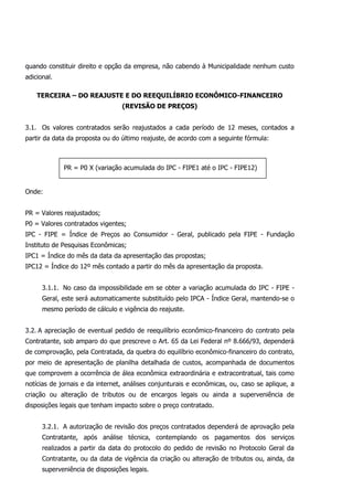quando constituir direito e opção da empresa, não cabendo à Municipalidade nenhum custo
adicional.
TERCEIRA – DO REAJUSTE E DO REEQUILÍBRIO ECONÔMICO-FINANCEIRO
(REVISÃO DE PREÇOS)
3.1. Os valores contratados serão reajustados a cada período de 12 meses, contados a
partir da data da proposta ou do último reajuste, de acordo com a seguinte fórmula:
Onde:
PR = Valores reajustados;
P0 = Valores contratados vigentes;
IPC - FIPE = Índice de Preços ao Consumidor - Geral, publicado pela FIPE - Fundação
Instituto de Pesquisas Econômicas;
IPC1 = Índice do mês da data da apresentação das propostas;
IPC12 = Índice do 12º mês contado a partir do mês da apresentação da proposta.
3.1.1. No caso da impossibilidade em se obter a variação acumulada do IPC - FIPE -
Geral, este será automaticamente substituído pelo IPCA - Índice Geral, mantendo-se o
mesmo período de cálculo e vigência do reajuste.
3.2. A apreciação de eventual pedido de reequilíbrio econômico-financeiro do contrato pela
Contratante, sob amparo do que prescreve o Art. 65 da Lei Federal nº 8.666/93, dependerá
de comprovação, pela Contratada, da quebra do equilíbrio econômico-financeiro do contrato,
por meio de apresentação de planilha detalhada de custos, acompanhada de documentos
que comprovem a ocorrência de álea econômica extraordinária e extracontratual, tais como
notícias de jornais e da internet, análises conjunturais e econômicas, ou, caso se aplique, a
criação ou alteração de tributos ou de encargos legais ou ainda a superveniência de
disposições legais que tenham impacto sobre o preço contratado.
3.2.1. A autorização de revisão dos preços contratados dependerá de aprovação pela
Contratante, após análise técnica, contemplando os pagamentos dos serviços
realizados a partir da data do protocolo do pedido de revisão no Protocolo Geral da
Contratante, ou da data de vigência da criação ou alteração de tributos ou, ainda, da
superveniência de disposições legais.
PR = P0 X (variação acumulada do IPC - FIPE1 até o IPC - FIPE12)
 