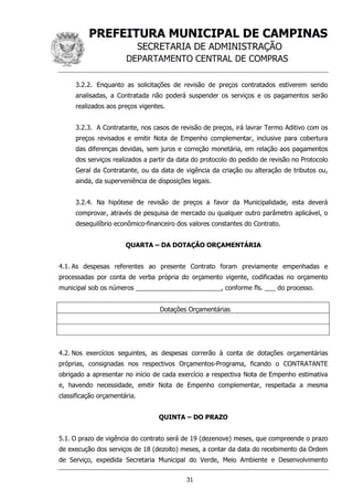 PREFEITURA MUNICIPAL DE CAMPINAS
SECRETARIA DE ADMINISTRAÇÃO
DEPARTAMENTO CENTRAL DE COMPRAS
31
3.2.2. Enquanto as solicitações de revisão de preços contratados estiverem sendo
analisadas, a Contratada não poderá suspender os serviços e os pagamentos serão
realizados aos preços vigentes.
3.2.3. A Contratante, nos casos de revisão de preços, irá lavrar Termo Aditivo com os
preços revisados e emitir Nota de Empenho complementar, inclusive para cobertura
das diferenças devidas, sem juros e correção monetária, em relação aos pagamentos
dos serviços realizados a partir da data do protocolo do pedido de revisão no Protocolo
Geral da Contratante, ou da data de vigência da criação ou alteração de tributos ou,
ainda, da superveniência de disposições legais.
3.2.4. Na hipótese de revisão de preços a favor da Municipalidade, esta deverá
comprovar, através de pesquisa de mercado ou qualquer outro parâmetro aplicável, o
desequilíbrio econômico-financeiro dos valores constantes do Contrato.
QUARTA – DA DOTAÇÃO ORÇAMENTÁRIA
4.1. As despesas referentes ao presente Contrato foram previamente empenhadas e
processadas por conta de verba própria do orçamento vigente, codificadas no orçamento
municipal sob os números ________________________, conforme fls. ___ do processo.
Dotações Orçamentárias
4.2. Nos exercícios seguintes, as despesas correrão à conta de dotações orçamentárias
próprias, consignadas nos respectivos Orçamentos-Programa, ficando o CONTRATANTE
obrigado a apresentar no início de cada exercício a respectiva Nota de Empenho estimativa
e, havendo necessidade, emitir Nota de Empenho complementar, respeitada a mesma
classificação orçamentária.
QUINTA – DO PRAZO
5.1. O prazo de vigência do contrato será de 19 (dezenove) meses, que compreende o prazo
de execução dos serviços de 18 (dezoito) meses, a contar da data do recebimento da Ordem
de Serviço, expedida Secretaria Municipal do Verde, Meio Ambiente e Desenvolvimento
 