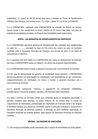 Sustentável, e o prazo de até 30 (trinta) dias para a emissão do Termo de Recebimento
Definitivo dos Serviços, nos termos do art. 73, inciso I, alínea “b” e § 3º da Lei 8.666/93.
5.2. A CONTRATADA, notificada pelo CONTRATANTE da emissão da Ordem de Serviço,
deverá acusar o seu recebimento no prazo máximo de 05 (cinco) dias úteis, sob pena de
sujeição às penalidades previstas na Cláusula das Penalidades deste instrumento.
SEXTA - DA GARANTIA DE ADIMPLEMENTO DO CONTRATO
6.1. A CONTRATADA apresenta garantia do adimplemento das condições aqui estabelecidas
no valor de ............, calculado na base de 5% (cinco por cento) do valor do Contrato,
recolhida junto à Secretaria Municipal de Finanças, nos termos do item 15 do edital da
Concorrência nº 06/2017.
6.2. A garantia total será retida se a CONTRATADA der causa ao desfazimento do Contrato,
para que o CONTRATANTE possa se ressarcir, em parte, dos prejuízos experimentados.
6.3. A CONTRATADA deverá manter a garantia contratual até o encerramento do Contrato.
6.4. No caso de apresentação de garantia na modalidade fiança bancária, a CONTRATADA
deverá providenciar sua prorrogação ou substituição, com antecedência ao seu vencimento,
independentemente de notificação, de forma a manter a garantia contratual até o
encerramento do Contrato.
6.5. A garantia assegurará, inclusive, o pagamento de obrigações trabalhistas,
previdenciárias e fiscais de qualquer natureza, não honrados pela Contratante.
6.6. Após o término do Contrato, desde que cumpridas todas as obrigações assumidas, a
garantia prestada será liberada, no prazo máximo de 30 (trinta) dias, a contar do
requerimento do interessado, protocolizado por intermédio do Protocolo Geral a ser dirigido
à Secretaria Gestora que deverá se manifestar quanto à execução contratual e encaminhar à
Secretaria Municipal de Assuntos Jurídicos. A liberação se dará mediante autorização do
Secretário Municipal da unidade gestora, após parecer da Secretaria Municipal de Assuntos
Jurídicos.
SÉTIMA - DO REGIME DE EXECUÇÃO
7.1. Os serviços contratados serão executados sob o regime de empreitada por preço global.
 