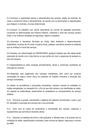 9.3. Promover a organização técnica e administrativa dos serviços, objeto do Contrato, de
modo a conduzi-los eficaz e eficientemente, de acordo com os documentos e especificações
que integram o Contrato, no prazo determinado.
9.4. Conduzir os trabalhos com estrita observância às normas da legislação pertinente,
cumprindo as determinações dos Poderes Públicos, mantendo o local dos serviços sempre
limpo e nas melhores condições de segurança, higiene e disciplina.
9.5. Comunicar à Secretaria Municipal do Verde, Meio Ambiente e Desenvolvimento
Sustentável, no prazo de 24 (vinte e quatro) horas, qualquer ocorrência anormal ou acidente
que se verifique no local dos serviços.
9.6. Paralisar, por determinação do CONTRATANTE, qualquer trabalho que não esteja sendo
executado de acordo com a boa técnica ou que ponha em risco a segurança de pessoas ou
bens de terceiros.
9.7. Responsabilizar-se pelos encargos previdenciários, fiscais e comerciais resultantes da
execução do contrato.
9.8. Responder pelo pagamento dos encargos trabalhistas, bem como por eventual
contratação de seguro contra riscos de acidentes de trabalho inerentes à execução dos
serviços contratados.
9.9. Adotar as providências e precauções necessárias, inclusive consulta às entidades ou
órgãos competentes, se necessário for, a fim de que não venham a ser danificadas as redes,
em especial as subterrâneas, pertencentes às prestadoras ou concessionárias de serviços
públicos.
9.10. Promover a guarda, manutenção e vigilância de materiais, ferramentas, e tudo o que
for necessário à execução dos serviços até a sua conclusão.
9.11. Arcar com os custos de combustível e manutenção dos veículos, máquinas e
equipamentos que porventura necessite utilizar.
9.12. Executar os trabalhos de forma a não prejudicar o trânsito local, e de acordo com as
condições do edital, especificações municipais, boas normas de higiene, segurança e normas
da ABNT.
 