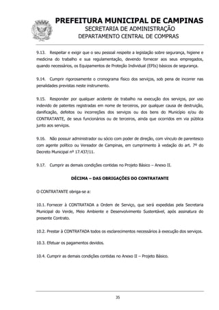 PREFEITURA MUNICIPAL DE CAMPINAS
SECRETARIA DE ADMINISTRAÇÃO
DEPARTAMENTO CENTRAL DE COMPRAS
35
9.13. Respeitar e exigir que o seu pessoal respeite a legislação sobre segurança, higiene e
medicina do trabalho e sua regulamentação, devendo fornecer aos seus empregados,
quando necessários, os Equipamentos de Proteção Individual (EPIs) básicos de segurança.
9.14. Cumprir rigorosamente o cronograma físico dos serviços, sob pena de incorrer nas
penalidades previstas neste instrumento.
9.15. Responder por qualquer acidente de trabalho na execução dos serviços, por uso
indevido de patentes registradas em nome de terceiros, por qualquer causa de destruição,
danificação, defeitos ou incorreções dos serviços ou dos bens do Município e/ou do
CONTRATANTE, de seus funcionários ou de terceiros, ainda que ocorridos em via pública
junto aos serviços.
9.16. Não possuir administrador ou sócio com poder de direção, com vínculo de parentesco
com agente político ou Vereador de Campinas, em cumprimento à vedação do art. 7º do
Decreto Municipal nº 17.437/11.
9.17. Cumprir as demais condições contidas no Projeto Básico – Anexo II.
DÉCIMA – DAS OBRIGAÇÕES DO CONTRATANTE
O CONTRATANTE obriga-se a:
10.1. Fornecer à CONTRATADA a Ordem de Serviço, que será expedidas pela Secretaria
Municipal do Verde, Meio Ambiente e Desenvolvimento Sustentável, após assinatura do
presente Contrato.
10.2. Prestar à CONTRATADA todos os esclarecimentos necessários à execução dos serviços.
10.3. Efetuar os pagamentos devidos.
10.4. Cumprir as demais condições contidas no Anexo II – Projeto Básico.
 