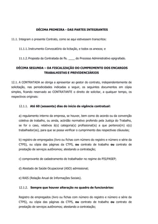 DÉCIMA PRIMEIRA - DAS PARTES INTEGRANTES
11.1. Integram o presente Contrato, como se aqui estivessem transcritos:
11.1.1.Instrumento Convocatório da licitação, e todos os anexos; e
11.1.2.Proposta da Contratada de fls. ____ do Processo Administrativo epigrafado.
DÉCIMA SEGUNDA – DA FISCALIZAÇÃO DO CUMPRIMENTO DOS ENCARGOS
TRABALHISTAS E PREVIDENCIÁRIOS
12.1. A CONTRATADA se obriga a apresentar ao gestor do contrato, independentemente de
solicitação, nas periodicidades indicadas a seguir, os seguintes documentos em cópia
simples, ficando reservado ao CONTRATANTE o direito de solicitar, a qualquer tempo, os
respectivos originais:
12.1.1. Até 60 (sessenta) dias do início da vigência contratual:
a) regulamento interno da empresa, se houver, bem como do acordo ou da convenção
coletiva de trabalho, ou ainda, acórdão normativo proferido pela Justiça do Trabalho,
se for o caso, relativos à(s) categoria(s) profissional(is) a que pertence(m) o(s)
trabalhador(es), para que se possa verificar o cumprimento das respectivas cláusulas;
b) registro de empregados (livro ou fichas com número do registro e número e série da
CTPS), ou cópia das páginas da CTPS, ou contrato de trabalho ou contrato de
prestação de serviços autônomos; atestando a contratação;
c) comprovante de cadastramento do trabalhador no regime do PIS/PASEP;
d) Atestado de Saúde Ocupacional (ASO) admissional;
e) RAIS (Relação Anual de Informações Sociais).
12.1.2. Sempre que houver alteração no quadro de funcionários:
Registro de empregados (livro ou fichas com número do registro e número e série da
CTPS), ou cópia das páginas da CTPS, ou contrato de trabalho ou contrato de
prestação de serviços autônomos; atestando a contratação;
 
