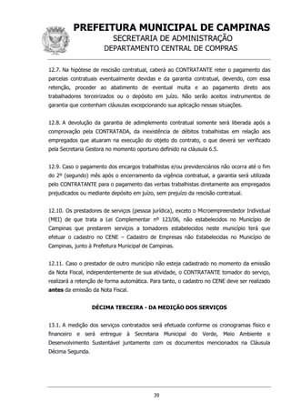 PREFEITURA MUNICIPAL DE CAMPINAS
SECRETARIA DE ADMINISTRAÇÃO
DEPARTAMENTO CENTRAL DE COMPRAS
39
12.7. Na hipótese de rescisão contratual, caberá ao CONTRATANTE reter o pagamento das
parcelas contratuais eventualmente devidas e da garantia contratual, devendo, com essa
retenção, proceder ao abatimento de eventual multa e ao pagamento direto aos
trabalhadores terceirizados ou o depósito em juízo. Não serão aceitos instrumentos de
garantia que contenham cláusulas excepcionando sua aplicação nessas situações.
12.8. A devolução da garantia de adimplemento contratual somente será liberada após a
comprovação pela CONTRATADA, da inexistência de débitos trabalhistas em relação aos
empregados que atuaram na execução do objeto do contrato, o que deverá ser verificado
pela Secretaria Gestora no momento oportuno definido na cláusula 6.5.
12.9. Caso o pagamento dos encargos trabalhistas e/ou previdenciários não ocorra até o fim
do 2º (segundo) mês após o encerramento da vigência contratual, a garantia será utilizada
pelo CONTRATANTE para o pagamento das verbas trabalhistas diretamente aos empregados
prejudicados ou mediante depósito em juízo, sem prejuízo da rescisão contratual.
12.10. Os prestadores de serviços (pessoa jurídica), exceto o Microempreendedor Individual
(MEI) de que trata a Lei Complementar nº 123/06, não estabelecidos no Município de
Campinas que prestarem serviços a tomadores estabelecidos neste município terá que
efetuar o cadastro no CENE – Cadastro de Empresas não Estabelecidas no Município de
Campinas, junto à Prefeitura Municipal de Campinas.
12.11. Caso o prestador de outro município não esteja cadastrado no momento da emissão
da Nota Fiscal, independentemente de sua atividade, o CONTRATANTE tomador do serviço,
realizará a retenção de forma automática. Para tanto, o cadastro no CENE deve ser realizado
antes da emissão da Nota Fiscal.
DÉCIMA TERCEIRA - DA MEDIÇÃO DOS SERVIÇOS
13.1. A medição dos serviços contratados será efetuada conforme os cronogramas físico e
financeiro e será entregue à Secretaria Municipal do Verde, Meio Ambiente e
Desenvolvimento Sustentável juntamente com os documentos mencionados na Cláusula
Décima Segunda.
 