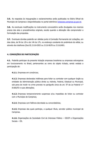 3.5. As respostas às impugnações e esclarecimentos serão publicadas no Diário Oficial do
Município de Campinas e disponibilizadas no portal eletrônico licitacoes.campinas.sp.gov.br.
3.6. As eventuais modificações no instrumento convocatório serão divulgadas nos mesmos
prazos dos atos e procedimentos originais, exceto quando a alteração não comprometer a
formulação das propostas.
3.7. Eventuais dúvidas poderão ser obtidas junto à Comissão Permanente de Licitações, em
dias úteis, de 9h às 12h e de 14h às 17h, no endereço constante do preâmbulo do edital, ou
através dos telefones (0xx19) 2116-0303 ou 2116-0678 ou 2116.8401.
4. CONDIÇÕES DE PARTICIPAÇÃO
4.1. Poderão participar da presente licitação empresas brasileiras ou empresas estrangeiras
em funcionamento no Brasil, pertencentes ao ramo do objeto licitado, sendo vedada a
participação de:
4.1.1. Empresas em consórcios;
4.1.2. Empresas declaradas inidôneas para licitar ou contratar com qualquer órgão ou
entidade da Administração pública direta ou indireta, Federal, Estadual ou Municipal,
sob pena de incidir no crime previsto no parágrafo único do art. 97 da Lei Federal n.º
8.666/93 e suas alterações;
4.1.3. Empresas temporariamente suspensas e/ou impedidas de licitar ou contratar
com o Município de Campinas;
4.1.4. Empresas com falência decretada ou concordatárias;
4.1.5. Empresas das quais participe, a qualquer título, servidor público municipal de
Campinas.
4.1.6. Organizações da Sociedade Civil de Interesse Público – OSCIP e Organizações
Sociais – OS.
 