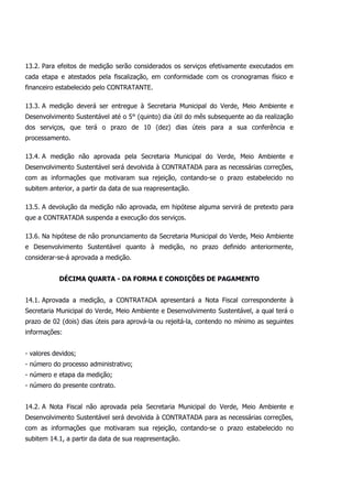 13.2. Para efeitos de medição serão considerados os serviços efetivamente executados em
cada etapa e atestados pela fiscalização, em conformidade com os cronogramas físico e
financeiro estabelecido pelo CONTRATANTE.
13.3. A medição deverá ser entregue à Secretaria Municipal do Verde, Meio Ambiente e
Desenvolvimento Sustentável até o 5° (quinto) dia útil do mês subsequente ao da realização
dos serviços, que terá o prazo de 10 (dez) dias úteis para a sua conferência e
processamento.
13.4. A medição não aprovada pela Secretaria Municipal do Verde, Meio Ambiente e
Desenvolvimento Sustentável será devolvida à CONTRATADA para as necessárias correções,
com as informações que motivaram sua rejeição, contando-se o prazo estabelecido no
subitem anterior, a partir da data de sua reapresentação.
13.5. A devolução da medição não aprovada, em hipótese alguma servirá de pretexto para
que a CONTRATADA suspenda a execução dos serviços.
13.6. Na hipótese de não pronunciamento da Secretaria Municipal do Verde, Meio Ambiente
e Desenvolvimento Sustentável quanto à medição, no prazo definido anteriormente,
considerar-se-á aprovada a medição.
DÉCIMA QUARTA - DA FORMA E CONDIÇÕES DE PAGAMENTO
14.1. Aprovada a medição, a CONTRATADA apresentará a Nota Fiscal correspondente à
Secretaria Municipal do Verde, Meio Ambiente e Desenvolvimento Sustentável, a qual terá o
prazo de 02 (dois) dias úteis para aprová-la ou rejeitá-la, contendo no mínimo as seguintes
informações:
- valores devidos;
- número do processo administrativo;
- número e etapa da medição;
- número do presente contrato.
14.2. A Nota Fiscal não aprovada pela Secretaria Municipal do Verde, Meio Ambiente e
Desenvolvimento Sustentável será devolvida à CONTRATADA para as necessárias correções,
com as informações que motivaram sua rejeição, contando-se o prazo estabelecido no
subitem 14.1, a partir da data de sua reapresentação.
 