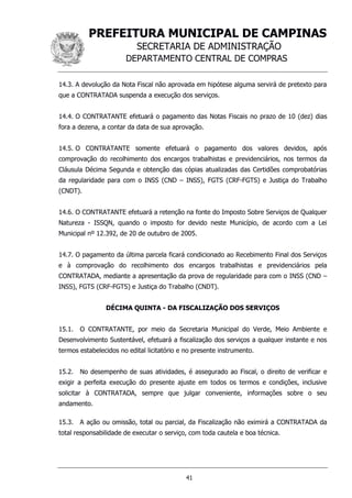 PREFEITURA MUNICIPAL DE CAMPINAS
SECRETARIA DE ADMINISTRAÇÃO
DEPARTAMENTO CENTRAL DE COMPRAS
41
14.3. A devolução da Nota Fiscal não aprovada em hipótese alguma servirá de pretexto para
que a CONTRATADA suspenda a execução dos serviços.
14.4. O CONTRATANTE efetuará o pagamento das Notas Fiscais no prazo de 10 (dez) dias
fora a dezena, a contar da data de sua aprovação.
14.5. O CONTRATANTE somente efetuará o pagamento dos valores devidos, após
comprovação do recolhimento dos encargos trabalhistas e previdenciários, nos termos da
Cláusula Décima Segunda e obtenção das cópias atualizadas das Certidões comprobatórias
da regularidade para com o INSS (CND – INSS), FGTS (CRF-FGTS) e Justiça do Trabalho
(CNDT).
14.6. O CONTRATANTE efetuará a retenção na fonte do Imposto Sobre Serviços de Qualquer
Natureza - ISSQN, quando o imposto for devido neste Município, de acordo com a Lei
Municipal nº 12.392, de 20 de outubro de 2005.
14.7. O pagamento da última parcela ficará condicionado ao Recebimento Final dos Serviços
e à comprovação do recolhimento dos encargos trabalhistas e previdenciários pela
CONTRATADA, mediante a apresentação da prova de regularidade para com o INSS (CND –
INSS), FGTS (CRF-FGTS) e Justiça do Trabalho (CNDT).
DÉCIMA QUINTA - DA FISCALIZAÇÃO DOS SERVIÇOS
15.1. O CONTRATANTE, por meio da Secretaria Municipal do Verde, Meio Ambiente e
Desenvolvimento Sustentável, efetuará a fiscalização dos serviços a qualquer instante e nos
termos estabelecidos no edital licitatório e no presente instrumento.
15.2. No desempenho de suas atividades, é assegurado ao Fiscal, o direito de verificar e
exigir a perfeita execução do presente ajuste em todos os termos e condições, inclusive
solicitar à CONTRATADA, sempre que julgar conveniente, informações sobre o seu
andamento.
15.3. A ação ou omissão, total ou parcial, da Fiscalização não eximirá a CONTRATADA da
total responsabilidade de executar o serviço, com toda cautela e boa técnica.
 