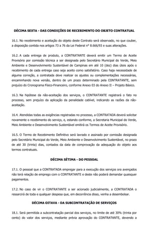 DÉCIMA SEXTA - DAS CONDIÇÕES DE RECEBIMENTO DO OBJETO CONTRATUAL
16.1. No recebimento e aceitação do objeto deste Contrato será observado, no que couber,
a disposição contida nos artigos 73 a 76 da Lei Federal n° 8.666/93 e suas alterações.
16.2. A cada entrega de produto, a CONTRATANTE deverá emitir um Termo de Aceite
Provisório por comissão técnica a ser designada pelo Secretário Municipal do Verde, Meio
Ambiente e Desenvolvimento Sustentável de Campinas em até 10 (dez) dias úteis após o
recebimento de cada entrega caso seja aceito como satisfatório. Caso haja necessidade de
alguma correção, a contratada deve realizar os ajustes ou complementações necessárias,
encaminhando nova versão, dentro de um prazo determinado pela CONTRATANTE, sem
prejuízo do Cronograma Físico-Financeiro, conforme Anexo 03 do Anexo II – Projeto Básico.
16.3. Na hipótese da não-aceitação dos serviços, o CONTRATANTE registrará o fato no
processo, sem prejuízo da aplicação da penalidade cabível, indicando as razões da não-
aceitação.
16.4. Atendidas todas as exigências registradas no processo, a CONTRATADA deverá solicitar
novamente o recebimento do serviço, e, estando conforme, a Secretaria Municipal do Verde,
Meio Ambiente e Desenvolvimento Sustentável emitirá os Termos de Aceite Provisório.
16.5. O Termo de Recebimento Definitivo será lavrado e assinado por comissão designada
pelo Secretário Municipal do Verde, Meio Ambiente e Desenvolvimento Sustentável, no prazo
de até 30 (trinta) dias, contados da data de comprovação da adequação do objeto aos
termos contratuais.
DÉCIMA SÉTIMA - DO PESSOAL
17.1. O pessoal que a CONTRATADA empregar para a execução dos serviços ora avençados
não terá relação de emprego com o CONTRATANTE e deste não poderá demandar quaisquer
pagamentos.
17.2. No caso de vir o CONTRATANTE a ser acionado judicialmente, a CONTRATADA o
ressarcirá de toda e qualquer despesa que, em decorrência disso, venha a desembolsar.
DÉCIMA OITAVA - DA SUBCONTRATAÇÃO DE SERVIÇOS
18.1. Será permitida a subcontratação parcial dos serviços, no limite de até 30% (trinta por
cento) do valor dos serviços, mediante prévia aprovação do CONTRATANTE, devendo a
 