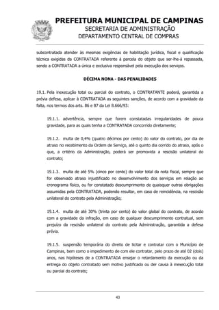 PREFEITURA MUNICIPAL DE CAMPINAS
SECRETARIA DE ADMINISTRAÇÃO
DEPARTAMENTO CENTRAL DE COMPRAS
43
subcontratada atender às mesmas exigências de habilitação jurídica, fiscal e qualificação
técnica exigidas da CONTRATADA referente à parcela do objeto que ser-lhe-á repassada,
sendo a CONTRATADA a única e exclusiva responsável pela execução dos serviços.
DÉCIMA NONA - DAS PENALIDADES
19.1. Pela inexecução total ou parcial do contrato, o CONTRATANTE poderá, garantida a
prévia defesa, aplicar à CONTRATADA as seguintes sanções, de acordo com a gravidade da
falta, nos termos dos arts. 86 e 87 da Lei 8.666/93:
19.1.1. advertência, sempre que forem constatadas irregularidades de pouca
gravidade, para as quais tenha a CONTRATADA concorrido diretamente;
19.1.2. multa de 0,4% (quatro décimos por cento) do valor do contrato, por dia de
atraso no recebimento da Ordem de Serviço, até o quinto dia corrido do atraso, após o
que, a critério da Administração, poderá ser promovida a rescisão unilateral do
contrato;
19.1.3. multa de até 5% (cinco por cento) do valor total da nota fiscal, sempre que
for observado atraso injustificado no desenvolvimento dos serviços em relação ao
cronograma físico, ou for constatado descumprimento de quaisquer outras obrigações
assumidas pela CONTRATADA, podendo resultar, em caso de reincidência, na rescisão
unilateral do contrato pela Administração;
19.1.4. multa de até 30% (trinta por cento) do valor global do contrato, de acordo
com a gravidade da infração, em caso de qualquer descumprimento contratual, sem
prejuízo da rescisão unilateral do contrato pela Administração, garantida a defesa
prévia.
19.1.5. suspensão temporária do direito de licitar e contratar com o Município de
Campinas, bem como o impedimento de com ele contratar, pelo prazo de até 02 (dois)
anos, nas hipóteses de a CONTRATADA ensejar o retardamento da execução ou da
entrega do objeto contratado sem motivo justificado ou der causa à inexecução total
ou parcial do contrato;
 