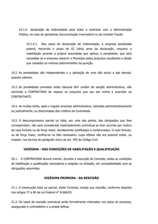 19.1.6. declaração de inidoneidade para licitar e contratar com a Administração
Pública, no caso de apresentar documentação inverossímil ou de cometer fraude.
19.1.6.1. Nos casos de declaração de inidoneidade, a empresa penalizada
poderá, decorrido o prazo de 02 (dois) anos da declaração, requerer a
reabilitação perante a própria autoridade que aplicou a penalidade, que será
concedida se a empresa ressarcir o Município pelos prejuízos resultantes e desde
que cessados os motivos determinantes da punição.
19.2. As penalidades são independentes e a aplicação de uma não exclui a das demais,
quando cabíveis.
19.3. As penalidades previstas nesta cláusula têm caráter de sanção administrativa, não
eximindo a CONTRATADA de reparar os prejuízos que seu ato venha a acarretar ao
CONTRATANTE.
19.4. As multas serão, após o regular processo administrativo, cobradas administrativamente
ou judicialmente, ou descontadas dos créditos da Contratada.
19.5. O descumprimento parcial ou total, por uma das partes, das obrigações que lhes
correspondam, não será considerado inadimplemento contratual se tiver ocorrido por motivo
de caso fortuito ou de força maior, devidamente justificados e comprovados. O caso fortuito,
ou de força maior, verifica-se no fato necessário, cujos efeitos não era possível evitar, ou
impedir, nos termos do parágrafo único do art. 393 do Código Civil.
VIGÉSIMA - DAS CONDIÇÕES DE HABILITAÇÃO E QUALIFICAÇÃO
20.1. A CONTRATADA deverá manter, durante a execução do Contrato, todas as condições
de habilitação e qualificação necessárias e exigidas na licitação, em compatibilidade com as
obrigações assumidas.
VIGÉSIMA PRIMEIRA - DA RESCISÃO
21.1. A inexecução total ou parcial, deste Contrato, enseja sua rescisão, conforme disposto
nos artigos 77 a 80 da Lei Federal n° 8.666/93.
21.2. Os casos de rescisão contratual serão formalmente motivados nos autos do processo,
assegurado o contraditório e a ampla defesa.
 