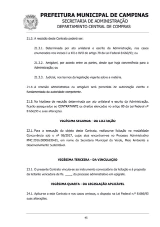 PREFEITURA MUNICIPAL DE CAMPINAS
SECRETARIA DE ADMINISTRAÇÃO
DEPARTAMENTO CENTRAL DE COMPRAS
45
21.3. A rescisão deste Contrato poderá ser:
21.3.1. Determinada por ato unilateral e escrito da Administração, nos casos
enumerados nos incisos I a XII e XVII do artigo 78 da Lei Federal 8.666/93; ou
21.3.2. Amigável, por acordo entre as partes, desde que haja conveniência para a
Administração; ou
21.3.3. Judicial, nos termos da legislação vigente sobre a matéria.
21.4. A rescisão administrativa ou amigável será precedida de autorização escrita e
fundamentada da autoridade competente.
21.5. Na hipótese de rescisão determinada por ato unilateral e escrito da Administração,
ficarão assegurados ao CONTRATANTE os direitos elencados no artigo 80 da Lei Federal nº
8.666/93 e suas alterações.
VIGÉSIMA SEGUNDA - DA LICITAÇÃO
22.1. Para a execução do objeto deste Contrato, realizou-se licitação na modalidade
Concorrência sob o nº 06/2017, cujos atos encontram-se no Processo Administrativo
PMC.2016.00006939-81, em nome da Secretaria Municipal do Verde, Meio Ambiente e
Desenvolvimento Sustentável.
VIGÉSIMA TERCEIRA - DA VINCULAÇÃO
23.1. O presente Contrato vincula-se ao instrumento convocatório da licitação e à proposta
da licitante vencedora de fls. ____, do processo administrativo em epígrafe.
VIGÉSIMA QUARTA - DA LEGISLAÇÃO APLICÁVEL
24.1. Aplica-se a este Contrato e nos casos omissos, o disposto na Lei Federal n.º 8.666/93
suas alterações.
 
