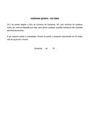 VIGÉSIMA QUINTA – DO FORO
25.1. As partes elegem o foro da Comarca de Campinas -SP, com renúncia de qualquer
outro, por mais privilegiado que seja, para dirimir qualquer questão contratual não resolvida
administrativamente.
E por estarem justas e contratadas, firmam as partes o presente instrumento em 03 (três)
vias de igual teor e forma.
Campinas, de 20 .
 