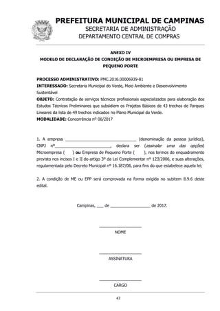 PREFEITURA MUNICIPAL DE CAMPINAS
SECRETARIA DE ADMINISTRAÇÃO
DEPARTAMENTO CENTRAL DE COMPRAS
47
ANEXO IV
MODELO DE DECLARAÇÃO DE CONDIÇÃO DE MICROEMPRESA OU EMPRESA DE
PEQUENO PORTE
PROCESSO ADMINISTRATIVO: PMC.2016.00006939-81
INTERESSADO: Secretaria Municipal do Verde, Meio Ambiente e Desenvolvimento
Sustentável
OBJETO: Contratação de serviços técnicos profissionais especializados para elaboração dos
Estudos Técnicos Preliminares que subsidiem os Projetos Básicos de 43 trechos de Parques
Lineares da lista de 49 trechos indicados no Plano Municipal do Verde.
MODALIDADE: Concorrência nº 06/2017
1. A empresa ________________________________ (denominação da pessoa jurídica),
CNPJ nº_________________________, declara ser (assinalar uma das opções)
Microempresa ( ) ou Empresa de Pequeno Porte ( ), nos termos do enquadramento
previsto nos incisos I e II do artigo 3º da Lei Complementar nº 123/2006, e suas alterações,
regulamentada pelo Decreto Municipal nº 16.187/08, para fins do que estabelece aquela lei;
2. A condição de ME ou EPP será comprovada na forma exigida no subitem 8.9.6 deste
edital.
Campinas, ___ de __________________ de 2017.
___________________
NOME
___________________
ASSINATURA
___________________
CARGO
 