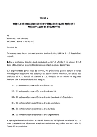 ANEXO V
MODELO DE DECLARAÇÕES DE COMPOSIÇÃO DA EQUIPE TÉCNICA E
APRESENTAÇÕES DE DOCUMENTOS
Ao
MUNÍCIPIO DE CAMPINAS
Ref.: CONCORRÊNCIA Nº 06/2017
Prezados Srs.,
Declaramos, para fins do que prescrevem os subitens 8.11.4, 8.11.5 e 8.11.6 do edital em
epígrafe:
1. Que o profissional detentor do(s) Atestado(s) ou CAT(s) referido(s) no subitem 8.11.2
deste edital, integrará a equipe técnica responsável pela execução dos serviços.
2. A disponibilidade, para o início do contrato, dos profissionais que irão compor a equipe
multidisciplinar responsável pela elaboração do Estudo Técnico Preliminar, que atuará sob
orientação do CTE indicado no subitem 8.11.2, composta de no mínimo os seguintes
membros com as experiências listadas a seguir:
2.1. 01 profissional com experiência na área Social;
2.2. 01 profissional com experiência na área Ambiental;
2.3. 01 profissional com experiência na área de Engenharia e Infraestrutura;
2.4. 01 profissional com experiência na área de Arquitetura;
2.5. 01 profissional com experiência na área Jurídica;
2.6. 01 profissional com experiência na área Orçamentária.
3. Que apresentaremos no ato da assinatura do contrato, os seguintes documentos do CTE
e dos profissionais que irão compor a equipe multidisciplinar responsável pela elaboração do
Estudo Técnico Preliminar:
 