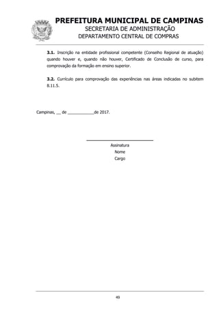 PREFEITURA MUNICIPAL DE CAMPINAS
SECRETARIA DE ADMINISTRAÇÃO
DEPARTAMENTO CENTRAL DE COMPRAS
49
3.1. Inscrição na entidade profissional competente (Conselho Regional de atuação)
quando houver e, quando não houver, Certificado de Conclusão de curso, para
comprovação da formação em ensino superior.
3.2. Currículo para comprovação das experiências nas áreas indicadas no subitem
8.11.5.
Campinas, __ de ____________de 2017.
__________________________
Assinatura
Nome
Cargo
 