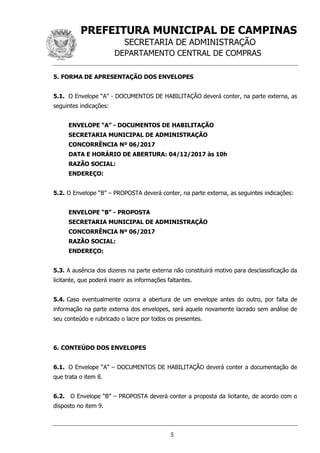 PREFEITURA MUNICIPAL DE CAMPINAS
SECRETARIA DE ADMINISTRAÇÃO
DEPARTAMENTO CENTRAL DE COMPRAS
5
5. FORMA DE APRESENTAÇÃO DOS ENVELOPES
5.1. O Envelope “A” - DOCUMENTOS DE HABILITAÇÃO deverá conter, na parte externa, as
seguintes indicações:
ENVELOPE “A” - DOCUMENTOS DE HABILITAÇÃO
SECRETARIA MUNICIPAL DE ADMINISTRAÇÃO
CONCORRÊNCIA Nº 06/2017
DATA E HORÁRIO DE ABERTURA: 04/12/2017 às 10h
RAZÃO SOCIAL:
ENDEREÇO:
5.2. O Envelope “B” – PROPOSTA deverá conter, na parte externa, as seguintes indicações:
ENVELOPE “B” - PROPOSTA
SECRETARIA MUNICIPAL DE ADMINISTRAÇÃO
CONCORRÊNCIA Nº 06/2017
RAZÃO SOCIAL:
ENDEREÇO:
5.3. A ausência dos dizeres na parte externa não constituirá motivo para desclassificação da
licitante, que poderá inserir as informações faltantes.
5.4. Caso eventualmente ocorra a abertura de um envelope antes do outro, por falta de
informação na parte externa dos envelopes, será aquele novamente lacrado sem análise de
seu conteúdo e rubricado o lacre por todos os presentes.
6. CONTEÚDO DOS ENVELOPES
6.1. O Envelope “A” – DOCUMENTOS DE HABILITAÇÃO deverá conter a documentação de
que trata o item 8.
6.2. O Envelope “B” – PROPOSTA deverá conter a proposta da licitante, de acordo com o
disposto no item 9.
 