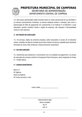 PREFEITURA MUNICIPAL DE CAMPINAS
SECRETARIA DE ADMINISTRAÇÃO
DEPARTAMENTO CENTRAL DE COMPRAS
51
2.3. Nos preços apresentados estão incluídos todos os custos operacionais de sua atividade e
os tributos eventualmente incidentes, as demais despesas diretas e indiretas, bem como a
desoneração da folha de pagamento em cumprimento à Lei Federal nº 12.546/2011 e suas
alterações, quando constituir direito e opção da empresa, não cabendo à Municipalidade
nenhum custo adicional.
3 - DO PRAZO DE EXECUÇÃO
3.1. Os serviços, objeto da presente proposta, serão executados no prazo de 18 (dezoito)
meses, contados da data de emissão da primeira Ordem de Serviço expedida pela Secretaria
Municipal do Verde, Meio Ambiente e Desenvolvimento Sustentável.
4 – DA DECLARAÇÃO
4.1. Declaramos que aceitamos e concordamos com as condições de pagamento e os prazos
de execução dos serviços conforme Cronograma Físico-Financeiro, parte integrante do Anexo
II – Projeto Básico.
5 – DADOS BANCÁRIOS:
Banco nº
Nº Agência
Nome da Agência
Nº Conta Corrente e o DV
Local e data: _____________________
_________________________________________________________
Representante legal
Nome completo
RG nº
CPF nº
 