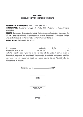 ANEXO VII
MODELO DE CARTA DE CREDENCIAMENTO
PROCESSO ADMINISTRATIVO: PMC.2016.00006939-81
INTERESSADO: Secretaria Municipal do Verde, Meio Ambiente e Desenvolvimento
Sustentável
OBJETO: Contratação de serviços técnicos profissionais especializados para elaboração dos
Estudos Técnicos Preliminares que subsidiem os Projetos Básicos de 43 trechos de Parques
Lineares da lista de 49 trechos indicados no Plano Municipal do Verde.
MODALIDADE: Concorrência nº 06/2017
A empresa____________________________credencia o Sr.(a)_______________,
portador(a) do R.G. nº ______________ e C.P.F. nº _______________________, seu
bastante preposto, para representá-la na presente licitação, podendo assinar todos os
documentos, responder pela empresa em todos os atos relacionados ao processo licitatório,
bem como interpor recurso ou desistir de recorrer contra atos da Administração, em
qualquer fase do certame.
Campinas, ___ de __________________ de 2017.
___________________
NOME
___________________
ASSINATURA
___________________
CARGO
 