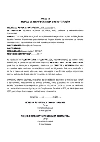 ANEXO IX
MODELO DE TERMO DE CIÊNCIA E DE NOTIFICAÇÃO
PROCESSO ADMINISTRATIVO: PMC.2016.00006939-81
INTERESSADO: Secretaria Municipal do Verde, Meio Ambiente e Desenvolvimento
Sustentável
OBJETO: Contratação de serviços técnicos profissionais especializados para elaboração dos
Estudos Técnicos Preliminares que subsidiem os Projetos Básicos de 43 trechos de Parques
Lineares da lista de 49 trechos indicados no Plano Municipal do Verde.
CONTRATANTE: Município de Campinas
CONTRATADA:
MODALIDADE: Concorrência nº 06/2017
TERMO DE CONTRATO Nº: ____/2017
Na qualidade de CONTRATANTE e CONTRATADA, respectivamente, do Termo acima
identificado, e, cientes do seu encaminhamento ao TRIBUNAL DE CONTAS DO ESTADO,
para fins de instrução e julgamento, damo-nos por CIENTES e NOTIFICADOS para
acompanhar todos os atos da tramitação processual, até julgamento final e sua publicação e,
se for o caso e de nosso interesse, para, nos prazos e nas formas legais e regimentais,
exercer o direito da defesa, interpor recursos e o mais que couber.
Outrossim, estamos CIENTES, doravante, de que todos os despachos e decisões que vierem
a ser tomados, relativamente ao aludido processo, serão publicados no Diário Oficial do
Estado, Caderno do Poder Legislativo, parte do Tribunal de Contas do Estado de São Paulo,
de conformidade com o artigo 90 da Lei Complementar Estadual nº 709, de 14 de janeiro de
1993, precedidos de mensagem eletrônica aos interessados.
Campinas, ___ de _______ de 201__.
NOME DA AUTORIDADE DO CONTRATANTE
Cargo
E-mail institucional
E-mail pessoal
NOME DO REPRESENTANTE LEGAL DA CONTRATADA
Cargo
E-mail institucional
E-mail pessoal
 