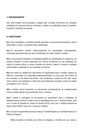 7. PROCESSAMENTO
7.1. Esta licitação será processada e julgada pela Comissão Permanente de Licitações,
subsidiada por pareceres técnicos referentes à análise da qualificação técnica, econômico-
financeira e conteúdo da proposta.
8. HABILITAÇÃO
8.1. Para a habilitação, as licitantes deverão apresentar os documentos elencados no item 8
deste edital e cumprir os requisitos neles especificados.
8.2. Os documentos deverão preferencialmente ser apresentados ordenadamente,
numerados sequencialmente por item de habilitação, de modo a facilitar a análise.
8.3. Os documentos necessários à habilitação poderão ser apresentados em original ou, por
qualquer processo de cópia autenticada por Cartório competente ou, por publicação em
órgão de imprensa oficial, ou ainda, extraídos via internet, sujeitos à consulta e aceitação
condicionada à verificação de sua veracidade via Internet.
8.4. Para efeito de validade dos documentos de regularidade fiscal e certidão negativa de
falência e concordata, ou recuperação judicial/extrajudicial, se outro prazo não constar de
ato normativo ou do próprio documento, será considerado o período de 06 (seis) meses
entre a data de sua expedição e a data limite para entrega dos envelopes, exceto em relação
aos subitens 8.10.1 e 8.10.2.
8.5. A licitante deverá apresentar os documentos correspondentes ao estabelecimento
(matriz ou filial) através do qual pretende firmar o contrato.
8.6. É vedada a mesclagem de documentos de regularidade fiscal e trabalhista de
estabelecimentos diversos, exceto prova de regularidade para com a Fazenda Federal, para
com o Fundo de Garantia de Tempo de Serviço (FGTS), para com o Instituto Nacional de
Seguro Social (INSS) e para com a Justiça do Trabalho.
8.7. A prova de regularidade deverá ser feita por Certidão Negativa ou Certidão Positiva com
efeitos de Negativa.
8.7.1. Considera-se Positiva com efeitos de Negativa a Certidão em que conste a
 