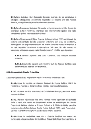 8.9.4. Para Sociedade Civil (Sociedade Simples): inscrição do ato constitutivo e
alterações subsequentes, devidamente registrados no Registro Civil das Pessoas
Jurídicas, acompanhada de prova da diretoria em exercício.
8.9.5. Para Empresa ou Sociedade Estrangeira em funcionamento no País: Decreto de
autorização e ato de registro ou autorização para funcionamento expedido pelo órgão
competente, quando a atividade assim o exigir.
8.9.6. Para Microempresa (ME) ou Empresa de Pequeno Porte (EPP), participando do
certame nesta condição, deverão apresentar, juntamente com o seu ato constitutivo,
declaração do seu enquadramento como ME ou EPP, conforme modelo do Anexo IV, e
um dos seguintes documentos comprobatórios, sob pena de não usufruir do
tratamento privilegiado previsto na Lei Complementar nº 123/06 e suas alterações:
8.9.6.1. Certidão expedida pela Junta Comercial, caso exerçam atividade
comercial;
8.9.6.2. Documento expedido pelo Registro Civil das Pessoas Jurídicas caso
atuem em outra área que não a comercial.
8.10. Regularidade Fiscal e Trabalhista
A documentação relativa à Regularidade Fiscal e Trabalhista consistir-se-á em:
8.10.1. Prova de inscrição no Cadastro Nacional da Pessoa Jurídica (CNPJ) do
Ministério da Fazenda ou Comprovante de Inscrição e de Situação Cadastral.
8.10.2. Prova de inscrição no Cadastro de Contribuintes Municipal, pertinente ao seu
ramo de atividade.
8.10.3. Prova de regularidade para com a Fazenda Federal e para com a Seguridade
Social – INSS, que deverá ser comprovada através da apresentação da Certidão
Conjunta de Débitos relativos a Tributos Federais e à Dívida da União, expedida
conjuntamente pela Secretaria da Receita Federal do Brasil (RFB) e pela Procuradoria-
Geral da Fazenda Nacional (PGFN) ou através de sistema eletrônico.
8.10.4. Prova de regularidade para com a Fazenda Municipal que deverá ser
comprovada pela apresentação de Certidão de Regularidade Fiscal (correspondente a
 